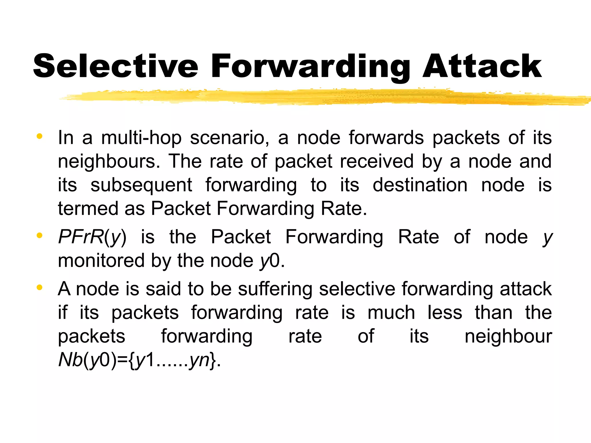 Selective Forwarding Attack
• In a multi-hop scenario, a node forwards packets of its
neighbours. The rate of packet received by a node and
its subsequent forwarding to its destination node is
termed as Packet Forwarding Rate.
• PFrR(y) is the Packet Forwarding Rate of node y
monitored by the node y0.
• A node is said to be suffering selective forwarding attack
if its packets forwarding rate is much less than the
packets forwarding rate of its neighbour
Nb(y0)={y1......yn}.
 