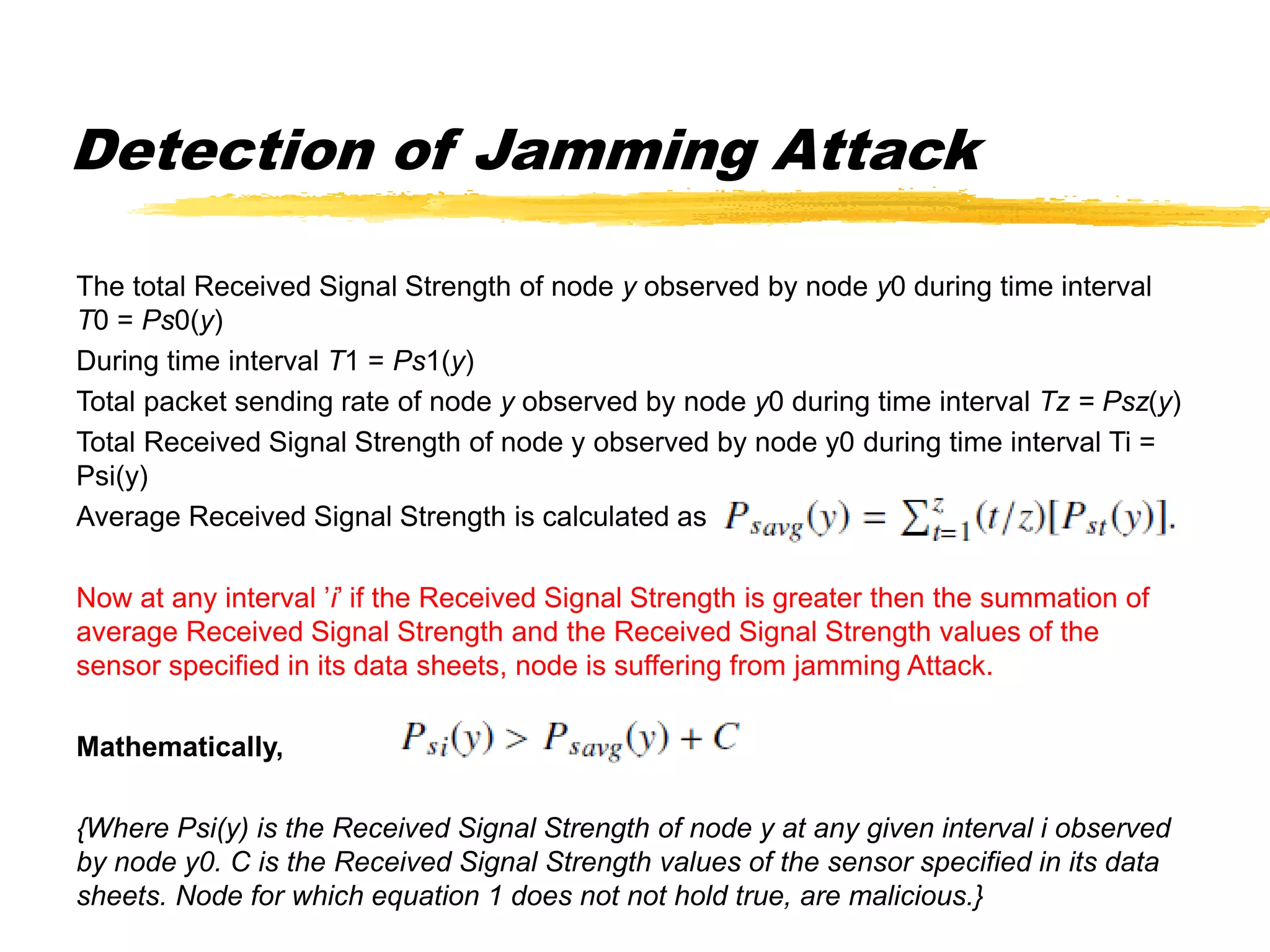 Detection of Jamming Attack
The total Received Signal Strength of node y observed by node y0 during time interval
T0 = Ps0(y)
During time interval T1 = Ps1(y)
Total packet sending rate of node y observed by node y0 during time interval Tz = Psz(y)
Total Received Signal Strength of node y observed by node y0 during time interval Ti =
Psi(y)
Average Received Signal Strength is calculated as
Now at any interval ’i’ if the Received Signal Strength is greater then the summation of
average Received Signal Strength and the Received Signal Strength values of the
sensor specified in its data sheets, node is suffering from jamming Attack.
Mathematically,
{Where Psi(y) is the Received Signal Strength of node y at any given interval i observed
by node y0. C is the Received Signal Strength values of the sensor specified in its data
sheets. Node for which equation 1 does not not hold true, are malicious.}
 