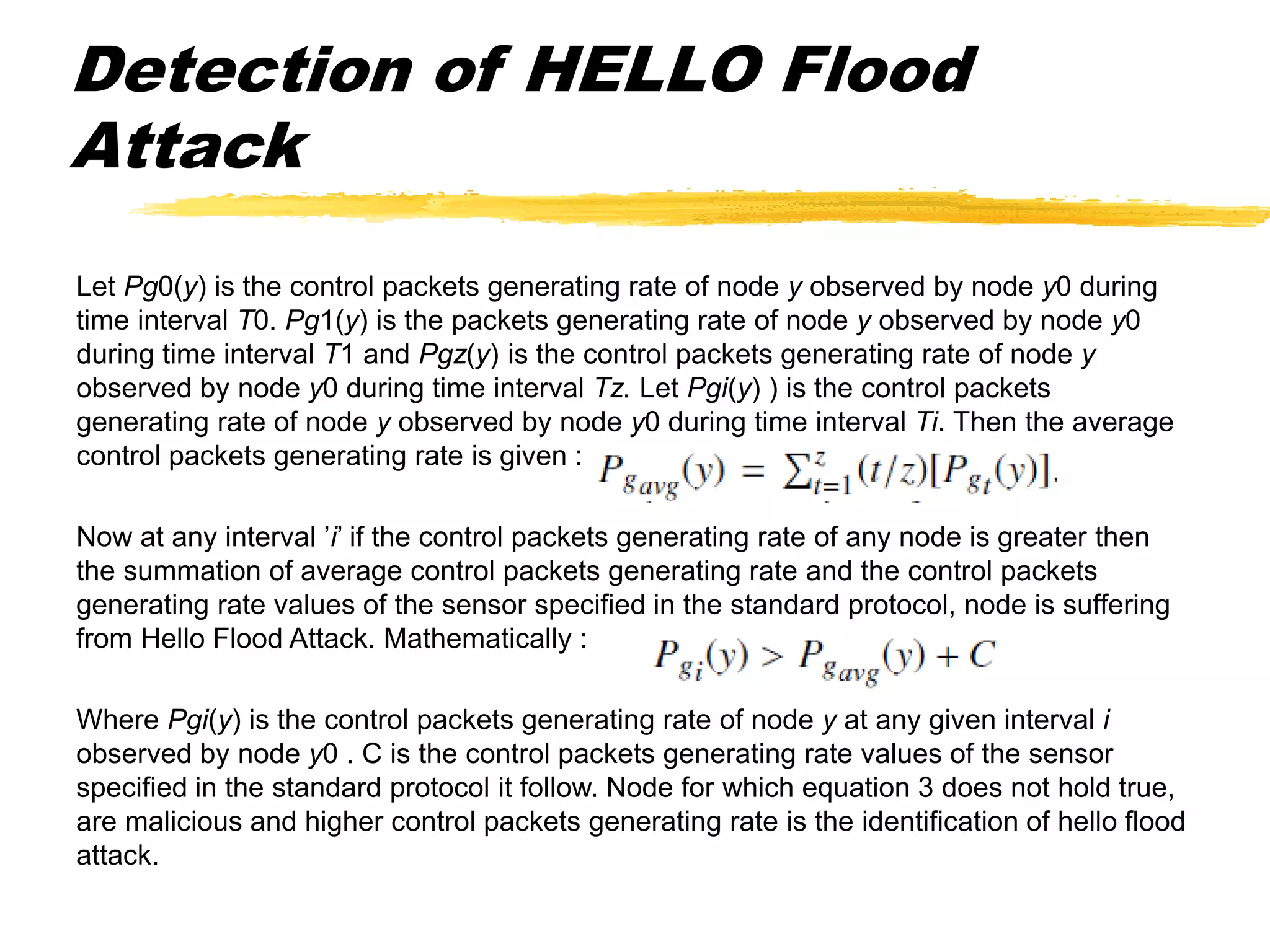 Detection of HELLO Flood
Attack
Let Pg0(y) is the control packets generating rate of node y observed by node y0 during
time interval T0. Pg1(y) is the packets generating rate of node y observed by node y0
during time interval T1 and Pgz(y) is the control packets generating rate of node y
observed by node y0 during time interval Tz. Let Pgi(y) ) is the control packets
generating rate of node y observed by node y0 during time interval Ti. Then the average
control packets generating rate is given :
Now at any interval ’i’ if the control packets generating rate of any node is greater then
the summation of average control packets generating rate and the control packets
generating rate values of the sensor specified in the standard protocol, node is suffering
from Hello Flood Attack. Mathematically :
Where Pgi(y) is the control packets generating rate of node y at any given interval i
observed by node y0 . C is the control packets generating rate values of the sensor
specified in the standard protocol it follow. Node for which equation 3 does not hold true,
are malicious and higher control packets generating rate is the identification of hello flood
attack.
 