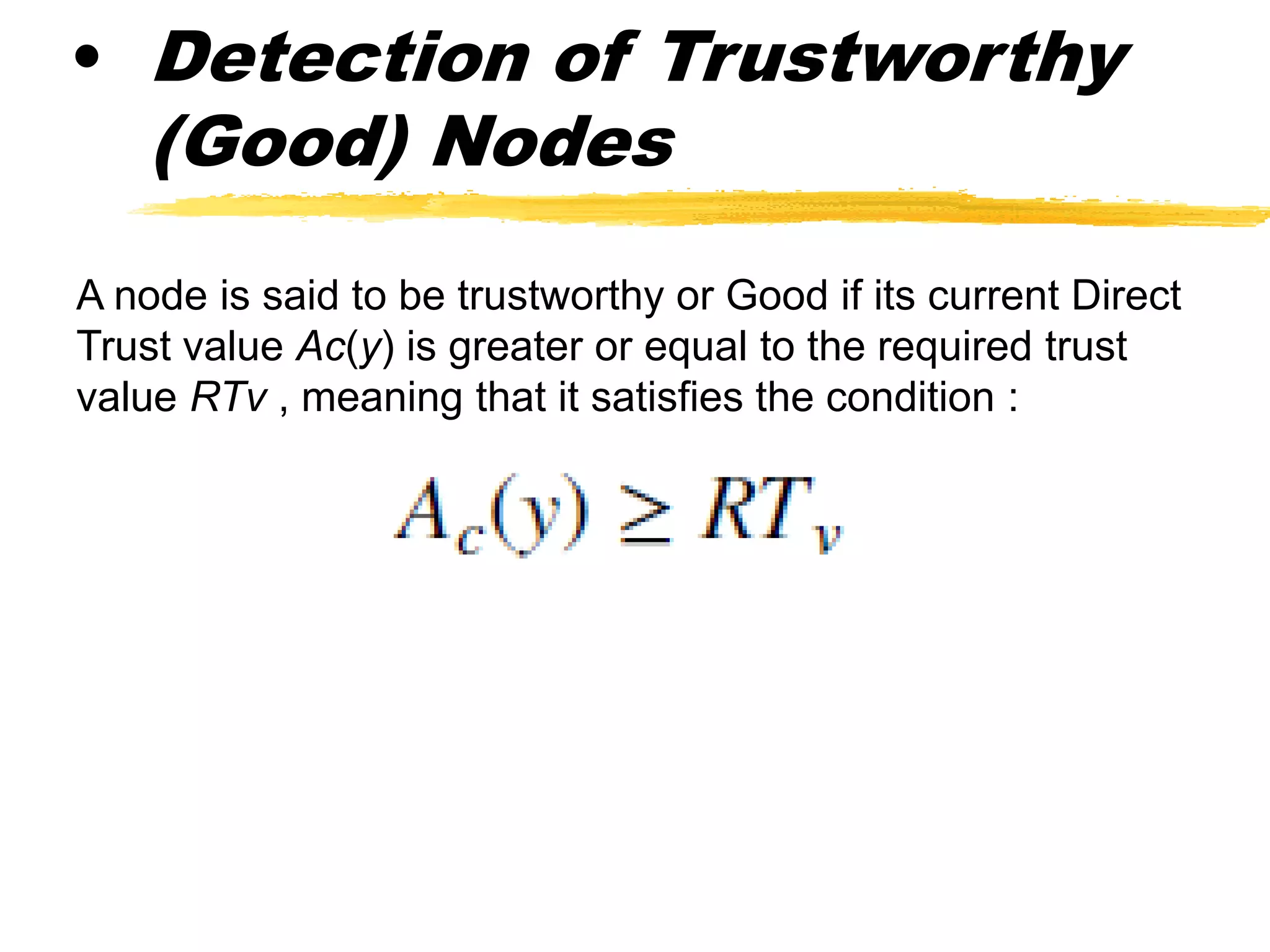 • Detection of Trustworthy
(Good) Nodes
A node is said to be trustworthy or Good if its current Direct
Trust value Ac(y) is greater or equal to the required trust
value RTv , meaning that it satisfies the condition :
 