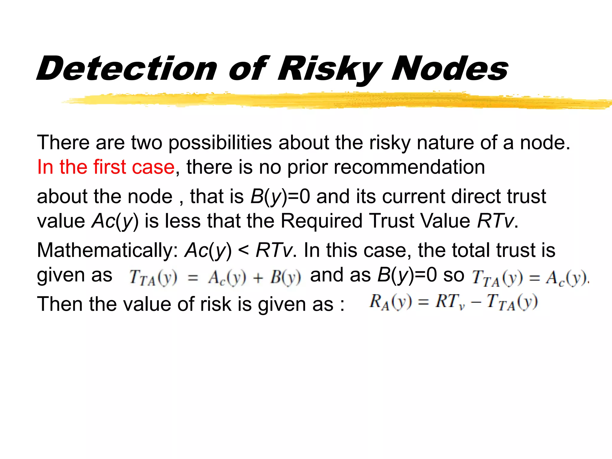 Detection of Risky Nodes
There are two possibilities about the risky nature of a node.
In the first case, there is no prior recommendation
about the node , that is B(y)=0 and its current direct trust
value Ac(y) is less that the Required Trust Value RTv.
Mathematically: Ac(y) < RTv. In this case, the total trust is
given as and as B(y)=0 so
Then the value of risk is given as :
 