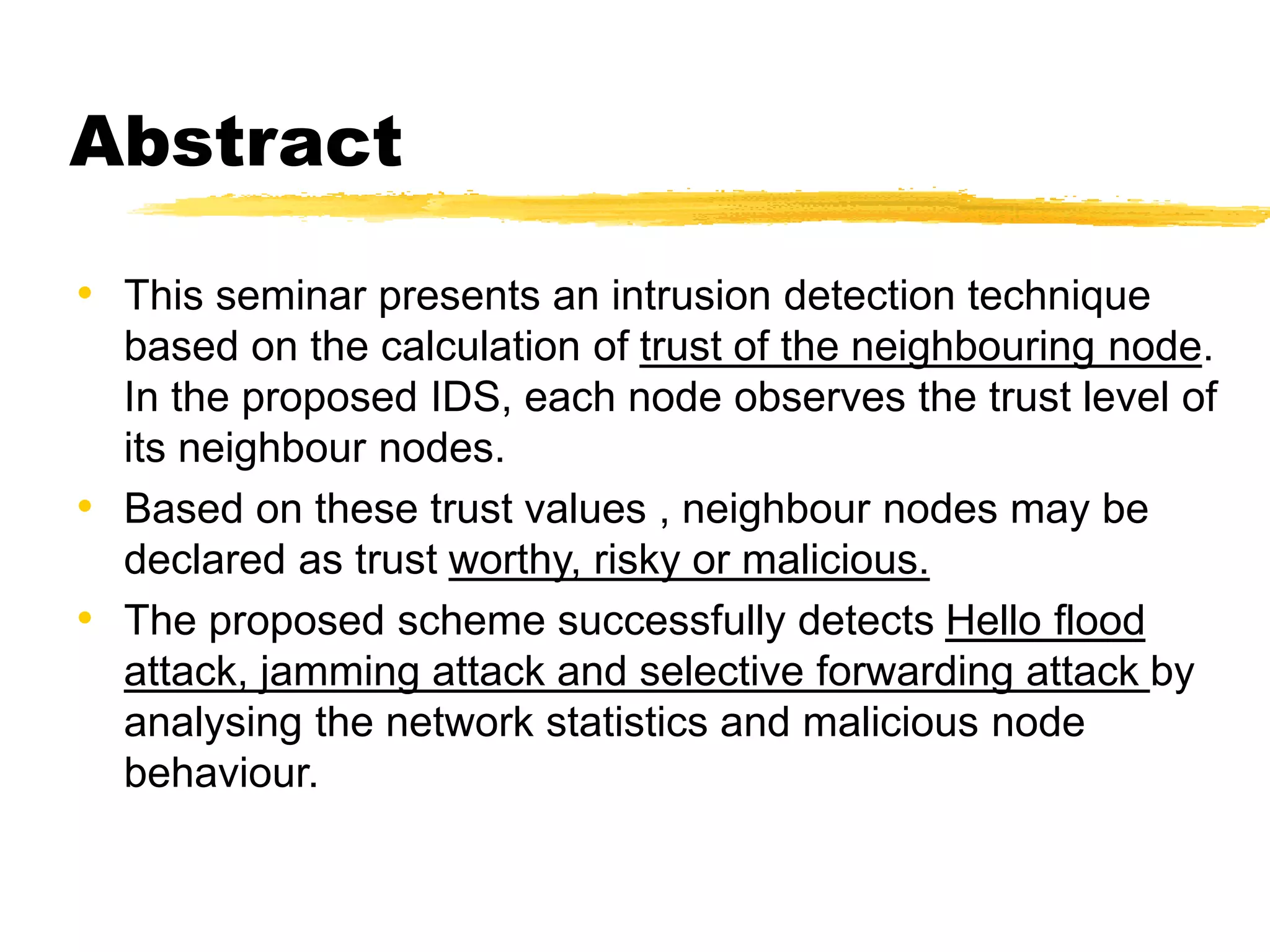 Abstract
• This seminar presents an intrusion detection technique
based on the calculation of trust of the neighbouring node.
In the proposed IDS, each node observes the trust level of
its neighbour nodes.
• Based on these trust values , neighbour nodes may be
declared as trust worthy, risky or malicious.
• The proposed scheme successfully detects Hello flood
attack, jamming attack and selective forwarding attack by
analysing the network statistics and malicious node
behaviour.
 
