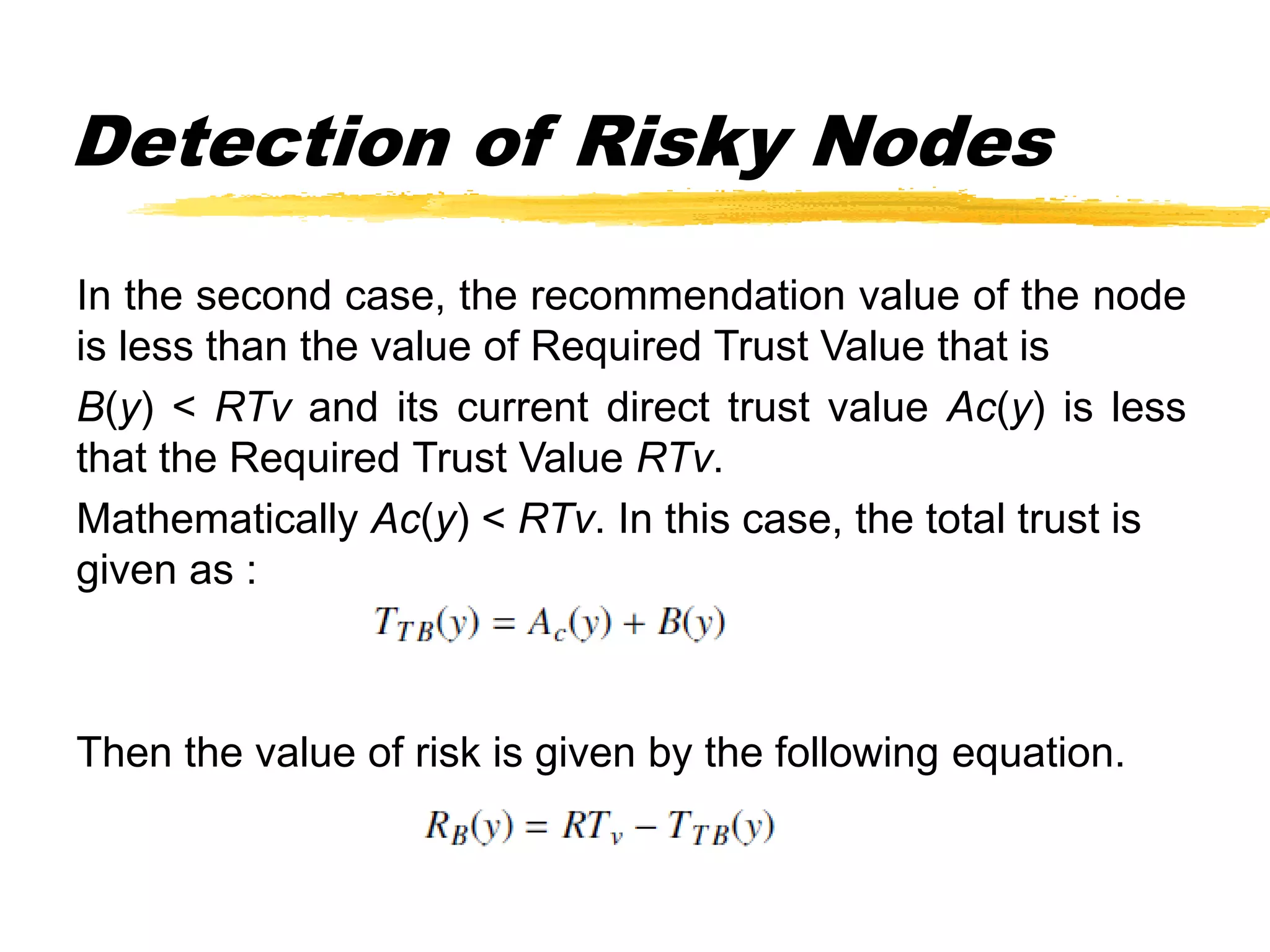 Detection of Risky Nodes
In the second case, the recommendation value of the node
is less than the value of Required Trust Value that is
B(y) < RTv and its current direct trust value Ac(y) is less
that the Required Trust Value RTv.
Mathematically Ac(y) < RTv. In this case, the total trust is
given as :
Then the value of risk is given by the following equation.
 