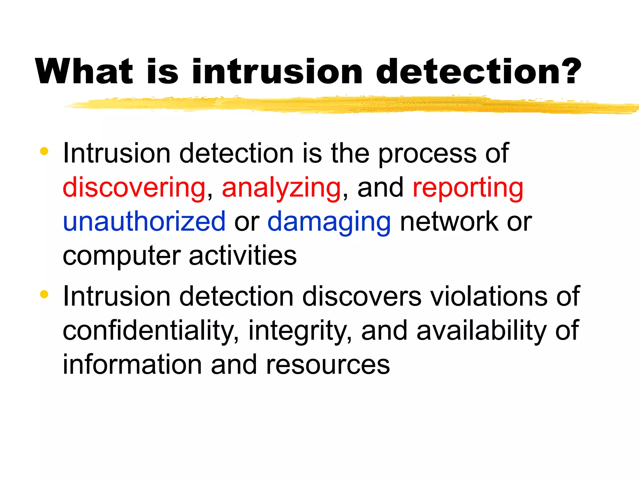 What is intrusion detection?
• Intrusion detection is the process of
discovering, analyzing, and reporting
unauthorized or damaging network or
computer activities
• Intrusion detection discovers violations of
confidentiality, integrity, and availability of
information and resources
 
