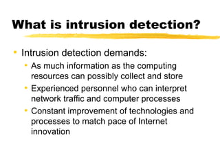 • Intrusion detection demands:
• As much information as the computing
resources can possibly collect and store
• Experienced personnel who can interpret
network traffic and computer processes
• Constant improvement of technologies and
processes to match pace of Internet
innovation
What is intrusion detection?
 