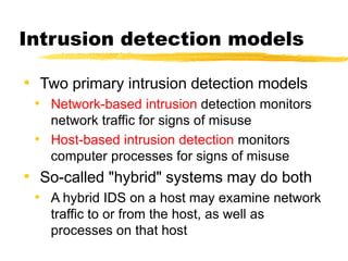 Intrusion detection models
• Two primary intrusion detection models
• Network-based intrusion detection monitors
network traffic for signs of misuse
• Host-based intrusion detection monitors
computer processes for signs of misuse
• So-called "hybrid" systems may do both
• A hybrid IDS on a host may examine network
traffic to or from the host, as well as
processes on that host
 