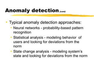 Anomaly detection(cont)
• Typical anomaly detection approaches:
• Neural networks - probability-based pattern
recognition
• Statistical analysis - modeling behavior of
users and looking for deviations from the
norm
• State change analysis - modeling system’s
state and looking for deviations from the norm
 