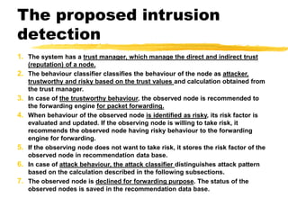 The proposed intrusion
detection
1. The system has a trust manager, which manage the direct and indirect trust
(reputation) of a node.
2. The behaviour classifier classifies the behaviour of the node as attacker,
trustworthy and risky based on the trust values and calculation obtained from
the trust manager.
3. In case of the trustworthy behaviour, the observed node is recommended to
the forwarding engine for packet forwarding.
4. When behaviour of the observed node is identified as risky, its risk factor is
evaluated and updated. If the observing node is willing to take risk, it
recommends the observed node having risky behaviour to the forwarding
engine for forwarding.
5. If the observing node does not want to take risk, it stores the risk factor of the
observed node in recommendation data base.
6. In case of attack behaviour, the attack classifier distinguishes attack pattern
based on the calculation described in the following subsections.
7. The observed node is declined for forwarding purpose. The status of the
observed nodes is saved in the recommendation data base.
 