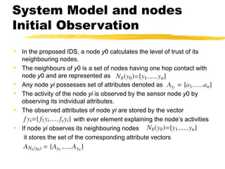 System Model and nodes
Initial Observation
• In the proposed IDS, a node y0 calculates the level of trust of its
neighbouring nodes.
• The neighbours of y0 is a set of nodes having one hop contact with
node y0 and are represented as
• Any node yi possesses set of attributes denoted as
• The activity of the node yi is observed by the sensor node y0 by
observing its individual attributes.
• The observed attributes of node yi are stored by the vector
with ever element explaining the node’s activities
• If node yi observes its neighbouring nodes
it stores the set of the corresponding attribute vectors
 
