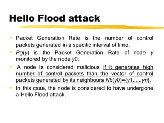 Hello Flood attack
• Packet Generation Rate is the number of control
packets generated in a specific interval of time.
• Pg(y) is the Packet Generation Rate of node y
monitored by the node y0.
• A node is considered malicious if it generates high
number of control packets than the vector of control
packets generated by its neighbours Nb(y0)={y1......yn}.
• In this case, the node is considered to have undergone
a Hello Flood attack.
 