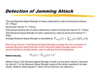 Detection of Jamming Attack
The total Received Signal Strength of node y observed by node y0 during time interval
T0 = Ps0(y)
During time interval T1 = Ps1(y)
Total packet sending rate of node y observed by node y0 during time interval Tz = Psz(y)
Total Received Signal Strength of node y observed by node y0 during time interval Ti =
Psi(y)
Average Received Signal Strength is calculated as
Now at any interval ’i’ if the Received Signal Strength is greater then the summation of
average Received Signal Strength and the Received Signal Strength values of the
sensor specified in its data sheets, node is suffering from jamming Attack.
Mathematically,
{Where Psi(y) is the Received Signal Strength of node y at any given interval i observed
by node y0. C is the Received Signal Strength values of the sensor specified in its data
sheets. Node for which equation 1 does not not hold true, are malicious.}
 