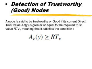 • Detection of Trustworthy
(Good) Nodes
A node is said to be trustworthy or Good if its current Direct
Trust value Ac(y) is greater or equal to the required trust
value RTv , meaning that it satisfies the condition :
 