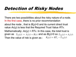 Detection of Risky Nodes
There are two possibilities about the risky nature of a node.
In the first case, there is no prior recommendation
about the node , that is B(y)=0 and its current direct trust
value Ac(y) is less that the Required Trust Value RTv.
Mathematically: Ac(y) < RTv. In this case, the total trust is
given as and as B(y)=0 so
Then the value of risk is given as :
 