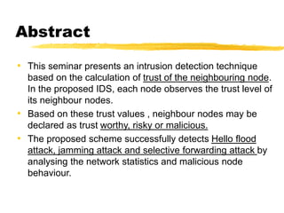 Abstract
• This seminar presents an intrusion detection technique
based on the calculation of trust of the neighbouring node.
In the proposed IDS, each node observes the trust level of
its neighbour nodes.
• Based on these trust values , neighbour nodes may be
declared as trust worthy, risky or malicious.
• The proposed scheme successfully detects Hello flood
attack, jamming attack and selective forwarding attack by
analysing the network statistics and malicious node
behaviour.
 