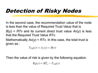 Detection of Risky Nodes
In the second case, the recommendation value of the node
is less than the value of Required Trust Value that is
B(y) < RTv and its current direct trust value Ac(y) is less
that the Required Trust Value RTv.
Mathematically Ac(y) < RTv. In this case, the total trust is
given as :
Then the value of risk is given by the following equation.
 