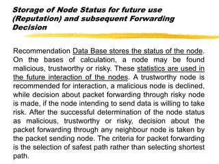 Storage of Node Status for future use
(Reputation) and subsequent Forwarding
Decision
Recommendation Data Base stores the status of the node.
On the bases of calculation, a node may be found
malicious, trustworthy or risky. These statistics are used in
the future interaction of the nodes. A trustworthy node is
recommended for interaction, a malicious node is declined,
while decision about packet forwarding through risky node
is made, if the node intending to send data is willing to take
risk. After the successful determination of the node status
as malicious, trustworthy or risky, decision about the
packet forwarding through any neighbour node is taken by
the packet sending node. The criteria for packet forwarding
is the selection of safest path rather than selecting shortest
path.
 