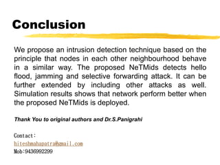 Conclusion
We propose an intrusion detection technique based on the
principle that nodes in each other neighbourhood behave
in a similar way. The proposed NeTMids detects hello
flood, jamming and selective forwarding attack. It can be
further extended by including other attacks as well.
Simulation results shows that network perform better when
the proposed NeTMids is deployed.
Thank You to original authors and Dr.S.Panigrahi
Contact:
hiteshmahapatra@gmail.com
Mob:9436992299
 