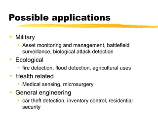 Possible applications
• Military
• Asset monitoring and management, battlefield
surveillance, biological attack detection
• Ecological
• fire detection, flood detection, agricultural uses
• Health related
• Medical sensing, microsurgery
• General engineering
• car theft detection, inventory control, residential
security
 