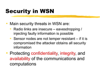 Security in WSN
• Main security threats in WSN are:
• Radio links are insecure – eavesdropping /
injecting faulty information is possible
• Sensor nodes are not temper resistant – if it is
compromised the attacker obtains all security
information
• Protecting confidentiality, integrity, and
availability of the communications and
computations
 
