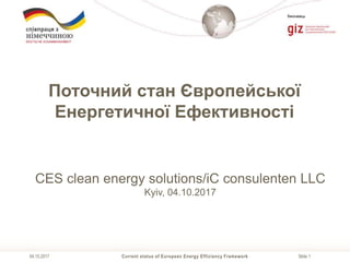Slide 1
Виконавець
Current status of European Energy Efficiency Framework04.10.2017
Поточний стан Європейської
Енергетичної Ефективності
CES clean energy solutions/iC consulenten LLC
Kyiv, 04.10.2017
 