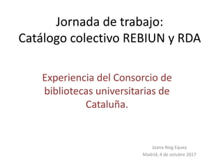 Jornada de trabajo:
Catálogo colectivo REBIUN y RDA
Experiencia del Consorcio de
bibliotecas universitarias de
Cataluña.
Joana Roig Equey
Madrid, 4 de octubre 2017
 