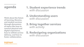 SNHU SERVICE AND ORGANIZATIONAL INNOVATION | 2
agenda 1. Student experience trends
with discussion
2. Understanding users
with discussion
3. Bring together services
with activity
5. Redesigning organizations
with discussion
Think about the future
of learning, libraries,
and student services
through discussions
of topics like how to
connect physical and
digital experience,
how to rethink service
delivery, and how to
foster collaboration.
 