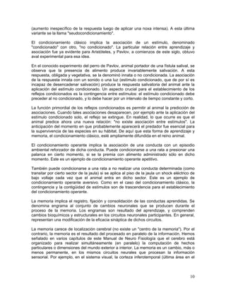 (aumento inespecífico de la respuesta luego de aplicar una noxa intensa). A esta última
variante se la llama "seudocondicionamiento".

El condicionamiento clásico implica la asociación de un estímulo, denominado
"condicionado" con otro, "no condicionado". La particular relación entre aprendizaje y
asociación fue ya evidente para Aristóteles, y Pavlov, a comienzos de este siglo, obtuvo
aval experimental para esa idea.

En el conocido experimento del perro de Pavlov, animal portador de una fístula salival, se
observa que la presencia de alimento produce invariablemente salivación. A esta
respuesta, obligada y vegetativa, se la denominó innata o no condicionada. La asociación
de la respuesta innata con un sonido o una luz (estímulo condicionado, que de por sí es
incapaz de desencadenar salivación) produce la respuesta salivatoria del animal ante la
aplicación del estímulo condicionado. Un aspecto crucial para el establecimiento de los
reflejos condicionados es la contingencia entre estímulos: el estímulo condicionado debe
preceder al no condicionado, y lo debe hacer por un intervalo de tiempo constante y corto.

La función primordial de los reflejos condicionados es permitir al animal la predicción de
asociaciones. Cuando tales asociaciones desaparecen, por ejemplo ante la aplicación del
estímulo condicionado solo, el reflejo se extingue. En realidad, lo que ocurre es que el
animal predice ahora una nueva relación: "no existe asociación entre estímulos". La
anticipación del momento en que probablemente aparecerá el predador fue esencial para
la supervivencia de las especies en su hábitat. De aquí que esta forma de aprendizaje y
memoria, el condicionamiento clásico, esté ampliamente difundida en el reino animal.

El condicionamiento operante implica la asociación de una conducta con un episodio
ambiental reforzador de dicha conducta. Puede condicionarse a una rata a presionar una
palanca en cierto momento, si se la premia con alimento administrado sólo en dicho
momento. Este es un ejemplo de condicionamiento operante apetitivo.

También puede condicionarse a una rata a no realizar una conducta determinada (como
transitar por cierto sector de la jaula) si se aplica al piso de la jaula un shock eléctrico de
bajo voltaje cada vez que el animal entra en dicho sector. Este es un ejemplo de
condicionamiento operante aversivo. Como en el caso del condicionamiento clásico, la
contingencia y la contigüidad de estímulos son de trascendencia para el establecimiento
del condicionamiento operante.

La memoria implica el registro, fijación y consolidación de las conductas aprendidas. Se
denomina engrama al conjunto de cambios neuronales que se producen durante el
proceso de la memoria. Los engramas son resultado del aprendizaje, y comprenden
cambios bioquímicos y estructurales en los circuitos neuronales participantes. En general,
representan una modificación de la eficacia sináptica de dichos circuitos.

La memoria carece de localización cerebral (no existe un "centro de la memoria"). Por el
contrario, la memoria es el resultado del procesado en paralelo de la información. Hemos
señalado en varios capítulos de este Manual de Neuro Fisiología que el cerebro está
organizado para realizar simultáneamente (en paralelo) la computación de hechos
particulares o dimensiones del mundo exterior a interior. La memoria es un cambio, más o
menos permanente, en los mismos circuitos neurales que procesan la información
sensorial. Por ejemplo, en el sistema visual, la corteza inferotemporal (última área en el



                                                                                            10
 