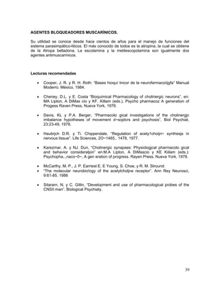 AGENTES BLOQUEADORES MUSCARÍNICOS.

Su utilidad se conoce desde hace cientos de años para el manejo de funciones del
sistema parasimpático-liticos. El más conocido de todos es la atropina, la cual se obtiene
de la Atropa belladona. La escolamina y la metilescopolamina son igualmente dos
agentes antimuscarínicos.



Lecturas recomendadas

   •   Cooper, J. R. y R. H. Roth: “Bases hioquí tnicor de la neurofarmacoiíjgfa” Manual
       Moderro. México, 1984.

   •   Cheney, D.L. y E. Costa “Bioquimical Pharmacology of choliriergic neurons”, en:
       MA Lipton, A DiMas cio y KF. Killam (eds.), Psycho pharmacoz A generation of
       Progess Raven Press, Nueva York, 1978.

   •   Davis, KL y P.A. Berger, “Pharmacolo gical investigations of the cholinergjc
       imbalance hypotheses of movement d~sojdcrs and psychosis”, Biol Psychiat,
       23:23-49, 1978.

   •   Haubrjch D.R. y Ti. Chippendale, “Regulation of acety1choijn~ synthesjs in
       nervous tissue”. Life Sciences, 2O~1465,. 1478, 1977.

   •   Karezmar, A. y NJ. Dun, “Cholinergic synapses: Physiologjcal pharmacolo gical
       and behavior consideratjon” en:M.A Lipton, A DiMascio y KE Kiilam (eds.):
       Psychopha,.,naco~0~, A gen eration of progress. Rayen Press, Nueva York, 1978.

   •   McCarthy, M. P., J. P. Earriest E. E Young, S. Choe, y R. M. Stround:
   •   “The molecular neurobio!ogy of the acetylcholjne receptor”. Ann Rey Neurosci,
       9:61-85. 1986

   •   Sitararn, N. y C. Gillin, “Development and use of pharmacological probes of the
       CNSII man”. Biological Psychiaty.




                                                                                       39
 