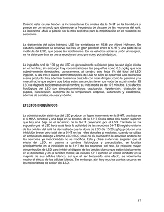 Cuando esto ocurre tienden a incrementarse los niveles de la S-HT en la hendidura y
parece ser un estímulo que disminuye la frecuencia de disparo de las neuronas del rafé.
La isoenzima MAO A parece ser la más selectiva para la modificación en el recambio de
serotonina.


La dietilamida del ácido lisérgico LSD fue sintetizada en 1938 por Albert Hofmann. En
estudios posteriores se observó que hay un gran parecido entre la 5-HT y una parte de la
molécula del LSD, que posee las indolaminas. En los estudios sobre la unión al receptor,
se ha visto que éste se une a receptores tanto pre como postsinápticos.


La ingestión oral de 100 pg de LSD es generalmente suficiente para causar algún efecto
en el hombre; sin embargo hay concentraciones tan pequeñas como 0.3 pg/kg que son
subjetivamente detectables; curiosamente, al cerebro sólo llega 1% del total del LSD
ingerido. A las tres o cuatro administraciones de LSD no sólo se desarrolla una tolerancia
a este producto; hay además, tolerancia cruzada con otras drogas; como la psilocina y la
mescalina, lo que sugiere que todas estas sustancias tienen un modo de acción similar. El
LSD se degrada rápidamente en el hombre; su vida media es de 175 minutos. Los efectos
fisiológicos del LSD son simpaticomiméticos: taquicardia, hipertensión, dilatación de
pupilas, piloerección, aumento de la temperatura corporal, sudoración y escalofríos,
además de cefalea, náusea y vómito.


EFECTOS BIOQUÍMICOS


La administración sistémica del LSD produce un ligero incremento en la 5-HT, una baja en
el 5-HIAA cerebral y una baja en la síntesis de la 5-HT Estos datos nos hacen suponer
que hay una baja en el recambio de la S-HT provocado por el LSD. También se ha
supuesto que el LSD hace más lenta la actividad de las neuronas 5-HT El registro unitario
de las células del rafé ha demostrado que la dosis de LSD de 10-20 pg/kg producen una
inhibición breve pero total de la 5-HT en los rafés dorsales y mediates, cuando se utiliza
un compuesto análogo 2-bromo-LSD (BCC) que no es psicoactivo la actividad unitaria de
las neuronas ya mencionadas no se modifica. Ésta y otras evidencias sugieren que el
efecto del LSD, en cuanto a cambios fisiológicos y preceptúales, se localiza
principalmente en la inhibición de la 5-HT de las neuronas del rafé. Se requiere mayor
concentración de LSD para inhibir al disparo de las células blanco que están básicamente
en el diencéfalo y en el cerebro medio; las células 5-HT ejercen un efecto inhibidor en la
mayoría de sus células blanco, así que al ser bloqueado este efecto, se incrementa
mucho el efecto de las células blanco. Sin embargo, aún hay muchos puntos oscuros en
los mecanismos de acción del LSD.




                                                                                       57
 