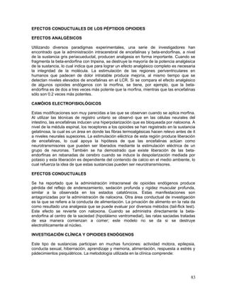 EFECTOS CONDUCTUALES DE LOS PÉPTIDOS OPIOIDES

EFECTOS ANALGÉSICOS

Utilizando diversos paradigmas experimentales, una serie de investigadores han
encontrado que la administración intracerebral de encefalinas y beta-endorfinas, a nivel
de la sustancia gris periacueductal, producen analgesia en forma importante. Cuando se
fragmenta la beta-endorfina con tripsina, se destruye la mayoría de la potencia analgésica
de la sustancia, lo cual indica que para lograr un efecto analgésico completo es necesaria
la integridad de la molécula. La estimulación de las regiones periventriculares en
humanos que padecen de dolor intratable produce mejoría, al mismo tiempo que se
detectan niveles elevados de encefalinas en el LCR. Si se compara el efecto analgésico
de algunos opioides endógenos con la morfina, se tiene, por ejemplo, que la beta-
endorfina es de dos a tres veces más potente que la morfina, mientras que las encefalinas
sólo son 0.2 veces más potentes.

CAMÓIOS ELECTROFISIOLÓGICOS

Estas modificaciones son muy parecidas a las que se observan cuando se aplica morfina.
Al utilizar las técnicas de registro unitario se observó que en las células neurales del
intestino, las encefalinas inducen una hiperpolarización que es bloqueada por naloxona. A
nivel de la médula espinal, los receptores a los opioides se han registrado en la sustancia
gelatinosa, la cual es un área en donde las fibras termoalgésicas hacen relevo antes de it
a niveles neurales supeoores. La estimulación eléctrica de esta región produce liberación
de encefalinas, lo cual apoya la hipótesis de que las encefalinas actúan como
neurotransmisores que pueden ser liberados mediante la estimulación eléctrica de un
grupo de neuronas. También se ha demostrado que existe liberación de las beta-
endorfinas en rebanadas de cerebro cuando se induce la despolarización mediada por
potasio y esta liberación es dependiente del contenido de calcio en el medio ambiente, lo
cual refuerza la idea de que estas sustancias pueden ser neurotransmisores.

EFECTOS CONDUCTUALES

Se ha reportado que la administración intracraneal de opioides endógenos produce
pérdida del reflejo de enderezamiento, sedación profunda y rigidez muscular profunda,
similar a la observada en los estados catatónicos. Estas manifestaciones son
antagonizadas por la administración de naloxona. Otra área conductual de investigación
es la que se refiere a la conducta de alimentación. La privación de alimento en la rata da
como resultado una analgesia que se puede evaluar por diversos métodos (tail-flick test).
Este efecto se revierte con naloxona. Cuando se administra directamente la beta-
endorfina al centro de la saciedad (hipotálamo ventromedial), las ratas saciadas tratadas
de esa manera comienzan a comer; este modelo no se da si se destruye
electrolíticamente al núcleo.

INVESTIGACIÓN CLÍNICA Y OPIOIDES ENDÓGENOS

Este tipo de sustancias participan en muchas funciones: actividad motora, epilepsia,
conducta sexual, hibernación, aprendizaje y memoria, alimentación, respuesta a estrés y
pádecimientos psiquiátricos. La metodología utilizada en la clínica comprende:




                                                                                        83
 