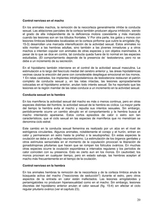 Control nervioso en el macho

En los animales machos, la remoción de la neocorteza generalmente inhibe la conducta
sexual. Las ablaciones parciales de la corteza también producen alguna inhibición, siendo
el grado de ella independiente de la deficiencia motora coexistente y más marcado
cuando las lesiones son en los lóbulos frontales. V Por otra parte, los gatos y monos con
lesiones límbicas bilaterales localizadas en la corteza piriforme que cubre la amígdala (fig.
15-3) desarrollan una marcada intensificación de la actividad sexual. Estos animales no
sólo montan a las hembras adultas, sino también a las jóvenes inmaduras y a otros
machos a intentan copular con animales de otras especies y con objetos inanimados. A
pesar de lo que se dice en contra, tal conducta queda fuera de to normal en las especies
estudiadas. (El comportamiento depende de la presencia de` testosterona, pero no se
debe a un incremento de su secreción.

En el hipotálamo también interviene en el control de la actividad sexual masculina. La
estimulación a lo largo del fascículo medial del cerebro anterior y, las áreas hipotalámicas
vecinas causa la erección del pene con considerable despliegue emocional en los monos.
1 En ratas castradas, los implantes intrahipotalámicos de testosterona restauran el patrón
completo de conducta sexual y, en las ratas intactas, las lesiones apropiadamente
colocadas en el hipotálamo anterior, anulan todo interés sexual. Se ha reportado que las
lesiones en la región mamilar de las ratas conduce a un incremento en la actividad sexual.

Conducta sexual en la hembra

En los mamíferos la actividad sexual del macho es más o menos continua, pero en otras
especies distintas del hombre, la actividad sexual de la hembra es cíclica. La mayor parte
del tiempo la hembra evita al macho y repudia sus intentos sexuales. Sin embargo,
periódicamente ocurre un cambio abrupto en el comportamiento y la hembra busca al
macho intentando aparearse. Estos cortos episodios de calor o estro son tan
característicos, que el ciclo sexual en las especies de mamíferos que no menstrúan se
denomina ciclo estral.

Este cambio en la conducta sexual femenina es realizado por un alza en el nivel de
estrógenos circulantes. Algunos animales, notablemente el conejo y el hurón, entran en
calor y permanecen en estro hasta la preñez o la seudopreñez. En estas especies la
ovulación se debe a un reflejo neuroendocrino. La estimulación de los órganos genitales y
otros estímulos sensoriales en el momento de la copulación provocan la liberación de
gonadotropinas pituitarias que hacen que se rompan los folículos ováricos. En muchas
otras especies ocurre la ovulación espontánea a intervalos regulares y los períodos de
calor coinciden con su presencia. Esto es cierto aun en los monos. En cautividad, los
monos procrean en cualquier tiempo, pero en estado salvaje, las hembras aceptan al
macho más frecuentemente en el tiempo de la ovulación.

Control nervioso en la hembra

En los animales hembras la remoción de la neocorteza y de la corteza límbica anula la
búsqueda activa del macho ("reacciones de seducción") durante el estro, pero otros
aspectos de la entrada en calor están inafectados. Las lesiones amigdaloides y
periamigaloides no producen hipersexualidad como en el macho. Sin embargo, lesiones
discretas del hipotálamo anterior anulan el calor sexual (fig. 15-4) sin afectar el ciclo
regular pituitario ovárico (ver el capítulo 23).


                                                                                          20
 