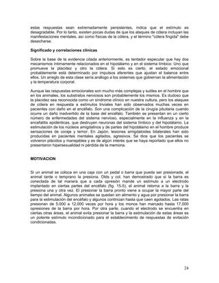 estas respuestas sean extremadamente persistentes, indica que el estímulo es
desagradable. Por lo tanto, existen pocas dudas de que los ataques de cólera incluyan las
manifestaciones mentales, así como físicas de la cólera, y el término "cólera fingida" debe
desecharse.

Significado y correlaciones clínicas

Sobre la base de la evidencia citada anteriormente, es tentador especular que hay dos
mecanismos íntimamente relacionados en el hipotálamo y en el sistema límbico: Uno que
promueve la placidez y otro la cólera. Si esto es cierto, el estado emocional
probablemente está determinado por impulsos aferentes que ajustan el balance entre
ellos. Un arreglo de esta clase sería análogo a los sistemas que gobiernan la alimentación
y la temperatura corporal.

Aunque las respuestas emocionales son mucho más complejas y sutiles en el hombre que
en los animales, los substratos nerviosos son probablemente los mismos. Es dudoso que
la placidez sea reconocida como un síndrome clínico en nuestra cultura, pero los ataques
de cólera en respuesta a estímulos triviales han sido observados muchas veces en
pacientes con daño en el encéfalo. Son una complicación de la cirugía pituitaria cuando
ocurre un daño inadvertido de la base del encéfalo. También se presentan en un cierto
número de enfermedades del sistema nervioso, especialmente en la influenza y en la
encefalitis epidénticas, que destruyen neuronas del sistema límbico y del hipotálamo. La
estimulación de los núcleos amigdalinos y de partes del hipotálamo en el hombre produce
sensaciones de coraje y temor. En Japón, lesiones amigdaloides bilaterales han sido
producidas en pacientes mentales agitados, agresivos. Se dice que los pacientes se
volvieron plácidos y manejables y es de algún interés que se haya reportado que ellos no
presentaron hipersexualidad ni pérdida de la memoria.


MOTIVACION


Si un animal se coloca en una caja con un pedal o barra que pueda ser presionada, el
animal tarde o temprano la presiona. Olds y col. han demostrado que si la barra es
conectada de tal manera que a cada opresión mande un estímulo a un electrodo
implantado en ciertas partes del encéfalo (fig. 15-5), el animal retorna a la barra y la
presiona una y otra vez. El presionar la barra pronto viene a ocupar la mayor parte del
tiempo del animal. Algunos animales se quedan sin alimento y agua por presionar la barra
para la estimulación del encéfalo y algunos continúan hasta que caen agotados. Las ratas
presionan de 5,000 a 12,000 veces por hora y los monos han marcado hasta 17,000
opresiones de la barra por hora. Por otra parte, cuando el electrodo se encuentra en
ciertas otras áreas, el animal evita presionar la barra y la estimulación de estas áreas es
un potente estímulo incondicionado para el establecimiento de respuestas de evitación
condicionadas.




                                                                                        24
 