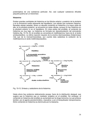 postsináptica de una substancia particular. Así, casi cualquier substancia difusible
pequeña podría ser un transmisor.

Histamina

Existen grandes cantidades de histamina en los lóbulos anterior y posterior de la pituitaria
y en la eminencia media adyacente del hipotálamo. Las células que contienen heparina,
llamadas células cebadas, tienen un elevado contenido en histamina y la mayor parte de
ella, en la pituitaria posterior, se encuentra en estas células, aunque no hay histamina en
la pituitaria anterior ni en el hipotálamo. En otras partes del encéfalo, el contenido de
histamina es muy bajo. La histamina es formada por descarboxilación del aminoácido
histidina (fig. 15-13). En el encéfalo es convertida en metilhistamina; fuera de él, el ácido
amidazolacético. La última reacción requiere de la enzima diaminaoxidasa (histaminasa)
más que de la monoaminaoxidasa, aun cuando ésta cataboliza la oxidación de la
metilhistamina en ácido metilimidazolacético.




Fig. 15-13. Síntesis y catabolismo de la histamina.


Hasta ahora hay evidencia relativamente escasa, fuera de la distribución desigual, que
sugiera que la histamina sea un mediador sináptico en el encéfalo. Sin embargo, el
contenido en histamina del encéfalo es aumentado por la droga tremorina, la cual produce
temblor; por el agente psicotomimético, mezcalina; y por el tranquilizador cloropromacina.
Dicho contenido en histamina es disminuido por la reserpina.




                                                                                          38
 