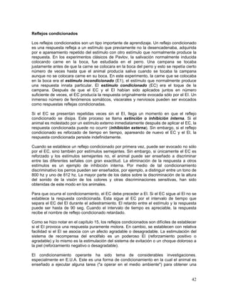 Reflejos condicionados

Los reflejos condicionados son un tipo importante de aprendizaje. Un reflejo condicionado
es una respuesta refleja a un estímulo que previamente no la desencadenaba, adquirida
por e apareamiento repetido del estímulo con otro estímulo que normalmente produce la
respuesta. En los experimentos clásicos de Pavlov, la salivación normalmente inducida
colocando carne en la boca, fue estudiada en el perro. Una campana se tocaba
justamente antes de que la carne se colocara en la boca del perro y esto se repetía cierto
número de veces hasta que el animal producía saliva cuando se tocaba la campana
aunque no se colocara carne en su boca. En este experimento, la carne que se colocaba
en la boca era el estímulo incondicionado (E1), el estímulo que normalmente produce
una respuesta innata particular. El estímulo condicionado (EC) era el toque de la
campana. Después de que el EC y el EI habían sido aplicados juntos en número
suficiente de veces, el EC producía la respuesta originalmente evocada sólo por el EI. Un
inmenso número de fenómenos somáticos, viscerales y nerviosos pueden ser evocados
como respuestas reflejas condicionadas.

Si el EC se presentan repetidas veces sin el EI, llega un momento en que el reflejo
condicionado se disipa. Este proceso se llama extinción o inhibición interna. Si el
animal es molestado por un estímulo externo inmediatamente después de aplicar el EC, la
respuesta condicionada puede no ocurrir (inhibición externa). Sin embargo, si el reflejo
condicionado es reforzado de tiempo en tiempo, apareando de nuevo el EC y el El, la
respuesta condicionada persiste indefinidamente.

Cuando se establece un reflejo condicionado por primera vez, puede ser evocado no sólo
por el EC, sino también por estímulos semejantes. Sin embargo, si únicamente el EC es
reforzado y los estímulos semejantes no, el animal puede ser enseñado a discriminar
entre las diferentes señales con gran exactitud. La eliminación de la respuesta a otros
estímulos es un ejemplo de inhibición interna. Por medio de tal condicionamiento
discriminativo los perros pueden ser enseñados, por ejemplo, a distinguir entre un tono de
800 hz y uno de 812 hz. La mayor parte de los datos sobre la discriminación de la altura
del sonido de la visión de los colores y otras discriminaciones sensitivas, han sido
obtenidas de este modo en los animales.

Para que ocurra el condicionamiento, el EC debe preceder a El. Si el EC sigue al El no se
establece la respuesta condicionada. Esta sigue al EC por el intervalo de tiempo que
separa el EC del El durante el adiestramiento. El retardo entre el estímulo y la respuesta
puede ser hasta de 90 seg. Cuando el intervalo de tiempo es apreciable, la respuesta
recibe el nombre de reflejo condicionado retardado.

Como se hizo notar en el capítulo 15, los reflejos condicionados son difíciles de establecer
si el EI provoca una respuesta puramente motora. En cambio, se establecen con relativa
facilidad si el EI se asocia con un afecto agradable o desagradable. La estimulación del
sistema de recompensa del encéfalo es un poderoso El (reforzamiento positivo o
agradable) y lo mismo es la estimulación del sistema de evitación o un choque doloroso a
la piel (reforzamiento negativo o desagradable).

El condicionamiento operante ha sido tema de considerables investigaciones.
especialmente en E.U.A. Este es una forma de condicionamiento en la cual el animal es
enseñado a ejecutar alguna tarea ("a operar en el medio ambiente") para obtener una


                                                                                         42
 