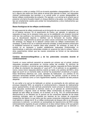 recompensa o evitar un castigo. El EI es el evento agradable o desagradable y EC es una
luz o alguna otra señal que pone alerta al animal para ejecutar la tarea. Las respuestas
motoras condicionadas que permiten a un animal evitar un suceso desagradable se
llaman reflejos condicionados de evitación. Por ejemplo, a un animal se le enseña que al
presionar una barra él puede impedir un choque eléctrico a las patas. Los reflejos de este
tipo son ampliamente usados para probar los tranquilizadores y otros medicamentos que
afectan la conducta.

Bases fisiológicas de los reflejos condicionados

El rasgo esencial de reflejo condicionado es la formación de una conexión funcional nueva
en el sistema nervioso. En el experimento de Pavlov, por ejemplo, la salivación en
respuesta al toque de la campana indica que se ha establecido una conexión funcional
entre las vías auditivas y los centros autonómicos que gobiernan la salivación. Debido a
que la decorticación deprime o interfiere con la formación de muchos reflejos
condicionados, originalmente se pensó que estas nuevas conexiones eran intracorticales.
Sin embargo, los efectos de la ablación cortical sobre los reflejos condicionados son
complejos. Cuando el EC es un estímulo sensorial complejo, el área sensitiva cortical para
la modalidad sensorial en cuestión debe estar presente. Sin embargo, el resto de la
corteza no es necesaria y pueden establecerse respuestas condicionadas no
discriminativas a estímulos sensoriales simples en ausencia de toda la corteza. Estos y
otros experimentos indican que las nuevas conexiones se forman en las estructuras
subcorticales.

Cambios electroencefalográficos y de los potenciales evocados durante el
condicionamiento

Cuando un nuevo estímulo sensorial se presenta por primera vez al animal, produce
respuestas evocadas secundarias en muchas partes del encéfalo. En términos de
conducta, el hombre o el animal se ponen alertas y atentos; respuesta de Pavlov llamada
el reflejo de orientación (la respuesta al "¿qué es?"). Si el estímulo no es agradable o
nocivo, evoca menor respuesta eléctrica cuando se repite y los cambios del EEG y otros
dejan de ocurrir en un momento dado; el animal "se acostumbra" al estímulo y lo ignora.
Estos fenómenos eléctricos son, pues, ejemplos de habituación. Los cambios en los
estímulos sensoriales también provocan despertar. Por ejemplo, cuando un animal se
habitúa a un estímulo como un tono regularmente repetido, la cesación de éste produce
despertar.

Si una señal a la cual se ha habituado un animal, se acompaña de otro estímulo que
provoque despertar EEG, se presenta el condicionamiento y después de relativamente
pocos apareamientos, el solo estímulo previamente neutro provoca la desincronización.
Esta respuesta condicionada al estímulo neutro es un ejemplo de condicionamiento
electrocortical y algunas veces es llamado reflejo condicionado de bloqueo alfa. Un
ejemplo de este reflejo se muestra, en el hombre, en la fig. 16-2. El condicionamiento
electrocortical no es afectado por la sección de las conexiones laterales de las áreas
sensitivas corticales, pero es impedido por lesiones de los núcleos de proyección
inespecífica del tálamo, lo que indica que las nuevas conexiones implicadas se forman a
nivel talámico o debajo de él. Si un reflejo condicionado de bloqueo alfa no es reforzado,
sobreviene la extinción. La extinción es acompañada de hipersincronía del EEG (ondas
extremadamente regulares de gran amplitud) en el área cortical relativa al El que generó
el reflejo. Esta observación y varios datos psicológicos sugieren que la extinción o


                                                                                       43
 