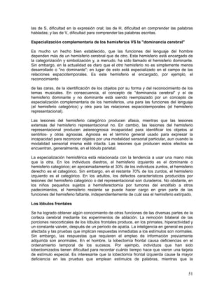 las de S, dificultad en la expresión oral; las de H, dificultad en comprender las palabras
habladas; y las de V, dificultad para comprender las palabras escritas.

Especialización complementaria de los hemisferios VS la "dominancia cerebral"

Es mucho un hecho bien establecido, que las funciones del lenguaje del hombre
dependen más de un hemisferio cerebral que de otro. Este hemisferio está encargado de
la categorización y simbolización y, a menudo, ha sido llamado el hemisferio dominante.
Sin embargo, en la actualidad es claro que el otro hemisferio no es simplemente menos
desarrollado o "no dominante"; en lugar de esto está especializado en el campo de las
relaciones espaciotemporales. Es este hemisferio el encargado, por ejemplo, el
reconocimiento

de las caras, de la identificación de los objetos por su forma y del reconocimiento de los
temas musicales. En consecuencia, el concepto de "dominancia cerebral" y el de
hemisferio dominante y no dominante está siendo reemplazado por un concepto de
especialización complementaria de los hemisferios, una para las funciones del lenguaje
(el hemisferio categórico) y otra para las relaciones espaciotemporales (el hemisferio
representacional).

Las lesiones del hemisferio categórico producen afasia, mientras que las lesiones
extensas del hemisferio representacional no. En cambio, las lesiones del hemisferio
representacional producen astereognosia incapacidad para identificar los objetos al
sentirlos- y otras agnosias. Agnosia es el término general usado para expresar la
incapacidad para reconocer objetos por una modalidad sensorial particular, aun cuando la
modalidad sensorial misma esté intacta. Las lesiones que producen estos efectos se
encuentran, generalmente, en el lóbulo parietal.

La especialización hemisférica está relacionada con la tendencia a usar una mano más
que la otra. En los individuos diestros, el hemisferio izquierdo es el dominante o
hemisferio categórico; en aproximadamente el 30% de los individuos zurdos, el hemisferio
derecho es el categórico. Sin embargo, en el restante 70% de los zurdos, el hemisferio
izquierdo es el categórico. En los adultos, los defectos característicos producidos por
lesiones del hemisferio categórico o del representacional son duraderos. No obstante, en
los niños pequeños sujetos a hemisferectomía por tumores del encéfalo a otros
padecimientos, el hemisferio restante se puede hacer cargo en gran parte de las
funciones del hemisferio faltante, independientemente de cuál sea el hemisferio extirpado.

Los lóbulos frontales

Se ha logrado obtener algún conocimiento de otras funciones de las diversas partes de la
corteza cerebral mediante los experimentos de ablación. La remoción bilateral de las
porciones neocorticales de los lóbulos frontales produce, en los primates, hiperactividad y
un constante vaivén, después de un período de apatía. La inteligencia en general es poco
afectada y las pruebas que implican respuestas inmediatas a los estímulos son normales.
Sin embargo, las respuestas que requieren el empleo de información previamente
adquirida son anormales. En el hombre, la lobectomía frontal causa deficiencias en el
ordenamiento temporal de los sucesos. Por ejemplo, individuos que han sido
lobectomizados tienen dificultad para recordar cuánto tiempo hace que vieron una tarjeta
de estímulo especial. Es interesante que la lobectomía frontal izquierda cause la mayor
deficiencia en las pruebas que emplean estímulos de palabras, mientras que la


                                                                                        51
 