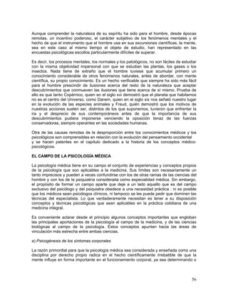 Aunque comprender la naturaleza de su espíritu ha sido para el hombre, desde épocas
remotas, un incentivo poderoso, el carácter subjetivo de los fenómenos mentales y el
hecho de que el instrumento que el hombre usa en sus excursiones científicas, la mente,
sea en este caso al mismo tiempo el objeto de estudio, han representado en las
encuestas psicológicas escollos particularmente difíciles de superar.

Es decir, los procesos mentales, los normales y los patológicos, no son fáciles de estudiar
con la misma objetividad impersonal con que se estudian las plantas, los gases o los
insectos. Nada tiene de extraño que el hombre tuviese que acumular primero un
conocimiento considerable de otros fenómenos naturales, antes de abordar, con mente
científica, su propio conocimiento. Es un hecho verificable que siempre ha sido más fácil
para el hombre prescindir de ilusiones acerca del resto de la naturaleza que aceptar
descubrimientos que conmueven las ilusiones que tiene acerca de sí mismo. Prueba de
ello es que tanto Copérnico, quien en el siglo xvi demostró que el planeta que habitamos
no es el centro del Universo, como Darwin, quien en el siglo xix nos señaló nuestro lugar
en la evolución de las especies animales y Freud, quién demostró que los motivos de
nuestras acciones suelen ser, distintos de los que suponemos, tuvieron que enfrentar la
ira y el desprecio de sus contemporáneos antes de que la importancia de sus
descubrimientos pudiera imponerse venciendo la oposición tenaz de las fuerzas
conservadoras, siempre operantes en las sociedades humanas.

Otra de las causas remotas de la desproporción entre los conocimientos médicos y los
psicológicos son comprensibles en relación con la evolución del pensamiento occidental
y se hacen patentes en el capítulo dedicado a la historia de los conceptos médico-
psicológicos.

EL CAMPO DE LA PSICOLOGÍA MÉDICA

La psicología médica tiene en su campo el conjunto de experiencias y conceptos propios
de la psicología que son aplicables a la medicina. Sus límites son necesariamente un
tanto imprecisos y pueden a veces confundirse con los de otras ramas de las ciencias del
hombre y con los de la psiquiatría considerada como especialidad médica. Sin embargo,
el propósito de formar un campo aparte que deje a un lado aquello que es del campo
exclusivo del psicólogo y del psiquiatra obedece a una necesidad práctica : ni es posible
que los médicos sean psicólogos clínicos, ni tampoco se les puede pedir que dominen las
técnicas del especialista. Lo que verdaderamente necesitan es tener a su disposición
conceptos y técnicas psicológicas que sean aplicables en la práctica cotidiana de una
medicina integral.

Es conveniente aclarar desde el principio algunos conceptos importantes que engloban
las principales aportaciones de la psicología al campo de la medicina, y de las ciencias
biológicas al campo de la psicología. Estos conceptos apuntan hacia las áreas de
vinculación más estrecha entre ambas ciencias.

a) Psicogénesis de los síntomas corporales

La razón primordial para que la psicología médica sea considerada y enseñada como una
disciplina por derecho propio radica en el hecho científicamente irrebatible de que la
mente influye en forma importante en el funcionamiento corporal, ya sea determinando o



                                                                                        56
 