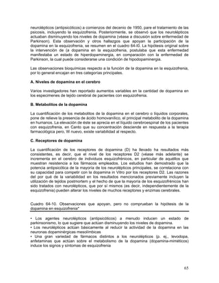 neurolépticos (antipsicóticos) a comienzos del decenio de 1950, pare el tratamiento de las
psicosis, incluyendo la esquizofrenia. Posteriormente, se observó que los neurolépticos
actuaban disminuyendo los niveles de dopamina (véase a discusión sobre enfermedad de
Parkinson). Esta observación y otros hallazgos que apoyan la participación de la
dopamina en la esquizofrenia, se resumen en el cuadro 64-I0. La hipótesis original sobre
la intervención de (a dopamina en la esquizofrenia, postulaba que esta enfermedad
manifestaba un estado de hiperdopaminergia, en comparación con la enfermedad de
Parkinson, la cual puede considerarse una condición de hipodopaminergia.

Las observaciones bioquímicas respecto a la función de la dopamina en la esquizofrenia,
por lo general encajan en tres categorías principales.

A. Niveles de dopamina en el cerebro

Varios investigadores han reportado aumentos variables en la cantidad de dopamina en
los especimenes de tejido cerebral de pacientes con esquizofrenia.

B. Metabolitos de la dopamina

La cuantificación de los metabolitos de la dopamina en el cerebro o líquidos corporales,
pone de relieve la presencia de ácido homovanílico, el principal metabolito de la dopamina
en humanos. La elevación de éste se aprecia en el líquido cerebroespinal de los pacientes
con esquizofrenia, en Canto que su concentración desciende en respuesta a la terapia
farmacológica pero, W nuevo, existe variabilidad al respecto.

C. Receptores de dopamina

La cuantificación de los receptores de dopamina (D) ha llevado ha resultados más
consistentes, es decir, que el nivel de los receptores D2 (véase más adelante) se
incrementa en el cerebro de individuos esquizofrénicos, en particular de aquéllos que
muestran resistencia a los fármacos empleados. Los estudios han demostrado que la
potencia antipsicótica de la mayoría de los neurolépticos principales, se correlaciona con
su capacidad para competir con la dopamina in Vitro por los receptores D2. Las razones
del por qué de la variabilidad en los resultados mencionados previamente incluyen la
utilización de tejidos postmortem y el hecho de que la mayoría de los esquizofrénicos han
sido tratados con neurolépticos, que por sí mismos (es decir, independientemente de la
esquizofrenia) pueden alterar los niveles de muchos receptores y enzimas cerebrales.


Cuadro 64-10. Observaciones que apoyan, pero no comprueban la hipótesis de la
dopamina en esquizofrenia*

• Los agentes neurolépticos (antipsicóticos) a menudo inducen un estado de
parkinsonismo, lo que sugiere que actúan disminuyendo los niveles de dopamina.
• Los neurolépticos actúan básicamente al reducir la actividad de la dopamina en las
neuronas dopaminérgicas mesolímbicas
• Una gran variedad de fármacos distintos a los neurolépticos (p. ej., levodopa,
anfetaminas que actúan sobre el metabolismo de la dopamina (dopamina-miméticos)
induce los signos y síntomas de esquizofrenia




                                                                                       65
 