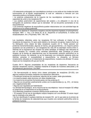 • El tratamiento prolongado con neurolépticos conduce a una caída en los niveles de ácido
homovanilico en el liquido cerebroespinal, lo cual se :.relaciona a menudo con una
respuesta positiva a la terapia utilizada
• La potencia antipsicotica de la mayoría de los neurolépticos correlaciona con su
capacidad de unión a los receptores D2
• Los análisis postmortem de especimenes del cerebro; y la utilización in vivo de la
tomografía de positones indican que la densidad D2 se encuentra aumentada en los
esquizofrénicos
• Los síntomas negativas de esquizofrenia pueden relacionarse con una actividad baja de
dopamina en la corteza prefrontal.
*Basado en Seeman P: Dopamine receptors and the dopamine hipótesis of schizophrenia.
Synapse 1987; 1: 133; y en Davis KL et al.: Dopamine of schizofrenia; A review and
receptualization. Am J Psychiatry 1991; 148: 144.


Los resultados obtenidos sobre Ios receptores D2 han enfocado el interés en los
receptores de dopamina. En gran parte debido a la clonación de genes, hasta la fecha se
ha distinguido cinco clases de tales receptores (cuadro (4-l l). Todos parecen ser
proteínas transmembranales; algunas al menos, son glucoproteínas. y la mayoría parece
acoplarse con las proteínas G. Los receptores D2, D3y D4 se asemejan mocha entre sí.
Además de la importancia de) receptor D2 antes señalada, el hallazgo más relevante es
que el receptor D-1 muestra cinco variantes polimórficas; éste constituye el primer
receptor de la familia de catecolaminas que ha demostrado variación polimórfica en la
población humana. No obstante, no se ha observado una correlación aparente entre las
distintas variantes ni susceptibilidad a esquizofrenia. La clozapina, un fármaco
ampliamente utilizados en el tratamiento de esquizofrenia, muestra una afinidad 10 veces
mayor por los receptores d4 que por los D2.

Cuadro 64-11: Algunas propiedades de los receptores de dopamina: frecuencia se
reportan receptores nuevos y aislados mediante el empleo de muestras adecuadas y de
las bibliotecas geonómicas o de DNA*

• Se han-reconocido al menos cinco clases principales de receptores (D1-D5); con
algunos subtipos formados mediante-una separación alternativa
• Constituyen proteínas de membrana, algunas de las cuales, están glucosiladas .
• La mayoría paseé.;siete dominios con asas citoplásmicas
• La mayoría se encuentran formando-pares con las proteínas G
• Algunos se encuentran positivamente unidos con la adenilciclása (p. ej., D1), al menos
uno, negativamente (D2)
• Algunos son regulados por fosforilación
•La afinidad farmacológica de la mayoría de los neurolépticos hacia el receptor D2 refleja
su potencial en el tratamiento en la esquizofrenia.
•Los diferentes receptores muestran distribuciones anatómicas distintas.
• El receptor D3 se une al neuroléptico atípico losapina con una afinidad 10 veces mayor
que la mostrada a los sitios D2.
• Se han identificado 5 suptipos distintos de receptor D3; por lo que este es el primero de
la familia de receptores de catecolaminas que muestra una variación polimorfica entre la
población humana.




                                                                                        66
 