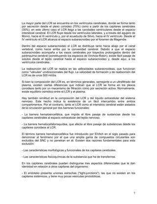 La mayor parte del LCR se encuentra en los ventrículos cerebrales, donde se forma tanto
por secreción desde el plexo coroideo (70%) como a partir de los capilares cerebrales
(30%); en este último caso el LCR llega a las cavidades ventriculares desde el espacio
intersticial cerebral. El LCR fluye desde los ventrículos laterales, y a través del agujero de
Monro, hacia el III ventrículo y, por el acueducto de Silvio, hacia el IV ventrículo. Desde el
IV ventrículo el LCR alcanza el espacio subaracnoideo por el foramen de Magendie.

Dentro del espacio subaracnoideo el LCR se distribuye tanto hacia abajo por el canal
vertebral, como hacia arriba por la convexidad cerebral. Debido a que el espacio
subaracnoideo acompaña a los vasos cerebrales por trayectos prolongados dentro del
parénquima cerebral (constituyendo los espacios de Virchow-Robin), existe fácil pasaje de
solutos desde el tejido cerebral hasta el espacio subaracnoideo y, desde aquí, a los
ventrículos cerebrales.

La reabsorción del LCR se realiza en las vellosidades subaracnoideas, que funcionan
como "válvulas" unidireccionales del flujo. La velocidad de formación y de reabsorción del
LCR es de unos 500 ml/día.

Si bien la composición del LCR es, en términos generales, semejante a un ultrafiltrado del
plasma, existen ciertas diferencias que indican que el LCR se forma en los plexos
coroideos tanto por un mecanismo de filtración como por secreción activa. Normalmente,
existe equilibrio osmótico entre el LCR y el plasma.

Hay también similitud en la composición del LCR y del líquido extracelular del sistema
nervioso. Este hecho indica la existencia de un fácil intercambio entre ambos
compartimentos. Por el contrario, tanto el LCR como el intersticio cerebral están aislados
de la circulación general por dos barreras funcionales:

- La barrera hematoencefálica, que impide el libre pasaje de sustancias desde los
capilares cerebrales al espacio extracelular del tejido nervioso.

- La barrera hematocefalorraquídea, que afecta al libre pasaje de substancias desde los
capilares coroideos al LCR.

El término barrera hematoencefálica fue introducido por Ehrlich en el siglo pasado para
denominar al fenómeno por el que una amplia gama de compuestos circulantes son
excluidos del SNC y no penetran en él. Existen dos razones fundamentales para esta
exclusión:

- Las características morfológicas y funcionales de los capilares cerebrales.

- Las características fisicoquímicas de la substancia que ha de transferirse.

En los capilares cerebrales pueden distinguirse tres aspectos diferenciales que le dan
identidad en relación a otros capilares del organismo:

- El endotelio presenta uniones estrechas ("tight-junctions"), las que no existen en los
capilares sistémicos, y tiene muy pocas vesículas pinocitóticas.




                                                                                            7
 