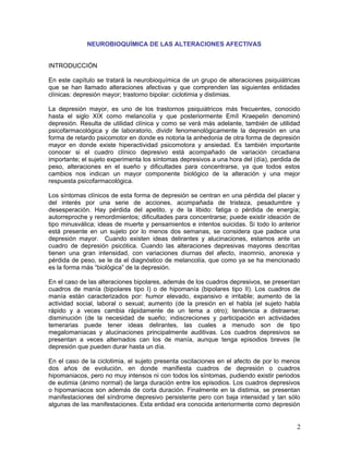 NEUROBIOQUÍMICA DE LAS ALTERACIONES AFECTIVAS


INTRODUCCIÓN

En este capítulo se tratará la neurobioquímica de un grupo de alteraciones psiquiátricas
que se han llamado alteraciones afectivas y que comprenden las siguientes entidades
clínicas: depresión mayor; trastorno bipolar: ciclotimia y distimias.

La depresión mayor, es uno de los trastornos psiquiátricos más frecuentes, conocido
hasta el siglo XIX como melancolía y que posteriormente Emíl Kraepelin denominó
depresión. Resulta de utilidad clínica y como se verá más adelante, también de utilidad
psicofarmacológica y de laboratorio, dividir fenomenológicamente la depresión en una
forma de retardo psicomotor en donde es notoria la anhedonia de otra forma de depresión
mayor en donde existe hiperactividad psicomotora y ansiedad. Es también importante
conocer si el cuadro clínico depresivo está acompañado de variación circadiana
importante; el sujeto experimenta los síntomas depresivos a una hora del (día), perdida de
peso, alteraciones en el sueño y dificultades para concentrarse, ya que todos estos
cambios nos indican un mayor componente biológico de la alteración y una mejor
respuesta psicofarmacológica.

Los síntomas clínicos de esta forma de depresión se centran en una pérdida del placer y
del interés por una serie de acciones, acompañada de tristeza, pesadumbre y
desesperación. Hay pérdida del apetito, y de la libido: fatiga o pérdida de energía;
autorreproche y remordimientos; dificultades para concentrarse; puede existir ideación de
tipo minusválica; ideas de muerte y pensamientos e intentos suicidas. Si todo lo anterior
está presente en un sujeto por lo menos dos semanas, se considera que padece una
depresión mayor. Cuando existen ideas delirantes y alucinaciones, estamos ante un
cuadro de depresión psicótica. Cuando las alteraciones depresivas mayores descritas
tienen una gran intensidad, con variaciones diurnas del afecto, insomnio, anorexia y
pérdida de peso, se le da el diagnóstico de melancolía, que como ya se ha mencionado
es la forma más “biológica” de la depresión.

En el caso de las alteraciones bipolares, además de los cuadros depresivos, se presentan
cuadros de manía (bipolares tipo I) o de hipomanía (bipolares tipo II). Los cuadros de
manía están caracterizados por: humor elevado, expansivo e irritable; aumento de la
actividad social, laboral o sexual; aumento (de la presión en el habla (el sujeto habla
rápido y a veces cambia rápidamente de un tema a otro); tendencia a distraerse;
disminución (de la necesidad de sueño; indiscreciones y participación en actividades
temerarias puede tener ideas delirantes, las cuales a menudo son de tipo
megalomaniacas y alucinaciones principalmente auditivas. Los cuadros depresivos se
presentan a veces alternados can los de manía, aunque tenga episodios breves (le
depresión que pueden durar hasta un día.

En el caso de la ciclotimia, el sujeto presenta oscilaciones en el afecto de por lo menos
dos años de evolución, en donde manifiesta cuadros de depresión o cuadros
hipomaniacos, pero no muy intensos ni con todos los síntomas, pudiendo existir periodos
de eutimia (ánimo normal) de larga duración entre los episodios. Los cuadros depresivos
o hipomaniacos son además de corta duración. Finalmente en la distimia, se presentan
manifestaciones del síndrome depresivo persistente pero con baja intensidad y tan sólo
algunas de las manifestaciones. Esta entidad era conocida anteriormente como depresión


                                                                                        2
 