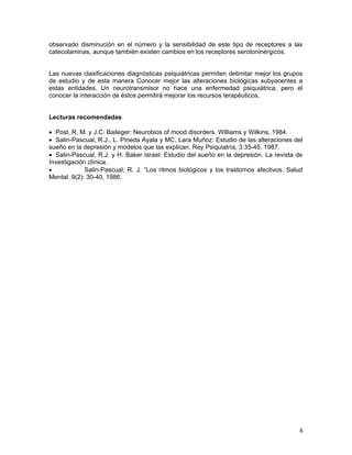 observado disminución en el número y la sensibilidad de este tipo de receptores a las
catecolaminas, aunque también existen cambios en los receptores serotoninérgicos.


Las nuevas clasificaciones diagnósticas psiquiátricas permiten delimitar mejor los grupos
de estudio y de esta manera Conocer mejor las alteraciones biológicas subyacentes a
estas entidades. Un neurotransmisor no hace una enfermedad psiquiátrica, pero el
conocer la interacción de éstos permitirá mejorar los recursos terapéuticos,


Lecturas recomendadas

• Post, R, M. y J.C. Baileger: Neurobios of mood disorders. Williams y Wilkins, 1984.
• Salin-Pascual, R.J., L. Pineda Ayala y MC. Lara Muñoz: Estudio de las alteraciones del
sueño en la depresión y modelos que las explican. Rey Psiquiatría, 3:35-45, 1987.
• Salin-Pascual, R.J. y H. Baker Israel: Estudio del sueño en la depresión. La revista de
Investigación clínica.
•            Salin-Pascual, R. J. “Los ritmos biológicos y los trastornos afectivos. Salud
Mental. 9(2): 30-40, 1986.




                                                                                        8
 