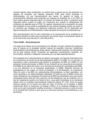 incluyen algunas otras cardiopatías. Lo anterior lleva a pensar que en los pacientes con
ataques de ansiedad, que además presenten PVM. este hecho exacerba su
sintomatología, sin que necesariamente sea causal. En general no existe un
comportamiento diferente entre pacientes con ataques de ansiedad con o sin PVM, es
decir ambos grupos responden igual a la infusión de lactato de sodio, y presentan igual
respuesta clínico cuando se tratan con imipramina aun cuando no desaparecen las
evidencias de gabinete para el PVM. Un aspecto interesante de la asociación de estas
dos entidades es que existe la posibilidad de que ambas entidades puedan ser parte de
un síndrome que implique una disfunción autónoma primaria. Se ha observado que
algunos pacientes con PVM presentan niveles elevados de excreción de catecolamínas.

Otro neurotransmisor que ha sido involucrado en la neuroquímica de la ansiedad es la
serotonina también en este caso encontramos que donde mayor concentración existe es
en el nivel de las neuronas del LC o del rafé pontíno.

Teoría CABA – Benzodiacepinas

A lo largo de la historia de la humanidad se ha utilizado una gran cantidad de sustancias
para el manejo de la ansiedad: alcohol, tisanas de rauwolfia, bromuros, barbitúricos
propanodioles y benzodiazepinas. Estas últimas, relativamente recientes, han demostrado
ser de gran eficacia clínica. Presentan las siguientes características: ansiolisis, an-
ticonvulsivas, sedantes y relajantes musculares con una baja capacidad adictiva.

Poco después de su descubrimiento se observó que existía una relación importante entre
los mecanismos de acción de las benzodiacepinas (BZD) y el GABA. En un principio se
propusieron cuatro mecanismos para explicar el sinergismo de BZD con GABA: a) una
activación directa del receptor a GABA; b) una inhibición de los mecanismos de remoción
del GABA de sus Sitios de acción; e) un aumento de la liberación presináptica del GABA,
y d) una alteración en la respuesta postsináptica al GABA, Mediante técnicas de
radioligandos en las cuales se marcó el díacepam o el flunitraeepam, se encontraron
Sitios de unión a las BZD con características farmacológicas, es decir saturables, con
unión reversible y con efecto fisiológico detectable. El hecho de que el GABA tuviera una
mayor afinidad por sus receptores en presencia de BZD fue interpretado como que ambos
compuestos tienen sitios de unión cercanos, de tipo alostéricos, que se modifican con un
tipo de cooperación positiva uno frente al otro, y que están localizados en la membrana
celular como un complejo macromolecular (véase las figuras 51 y 52). Como se puede
observar existen por lo menos tres sitios de unión. El primero es el receptor a GABA
propiamente dicho, el sanguíneo, el receptor a BZD o a su molécula endógena el cual
como ya ha sido mencionado modifica al primero, y finalmente tenemos un sitio de unión
en la vecindad del ionóforo a cloro que es un sitio que reconoce a los barbitúricos y a la
picrotoxina.




                                                                                       12
 