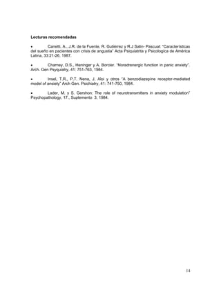 Lecturas recomendadas

•         Canetti, A., J.R. de la Fuente, R. Gutiérrez y R.J Salin- Pascual: “Características
del sueño en pacientes con crisis de angustia” Acta Psiquiatrita y Psicologíca de América
Latina, 33:21-26, 1987.

•        Charney, D.S., Heninger y A. Borcier. “Noradrenergic function in panic anxiety”.
Arch. Gen Psyquiatry, 41: 751-763, 1984.

•        Insel, T.R., P.T. Nena, J. Aloi y otros “A benzodiazepíne receptor-mediated
model of ansiety” Arch Gen. Psichiatry, 41: 741-750, 1984.

•       Lader, M. y S. Gershon: The role of neurotransmitters in anxiety modulation”
Psychopathology, 17., Suplemento 3, 1984.




                                                                                          14
 