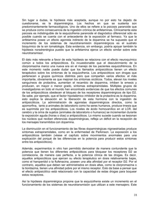 Sin lugar a dudas, la hipótesis más aceptada, aunque no por esto ha dejado de
cuestionarse, es la dopaminérgica. Los hechos en que se sustenta son
predominantemente farmacológicos. Uno de ellos se refiere a la psicosis paranoide que
se produce como consecuencia de la ingestión crónica de anfetaminas. Clínicamente esta
psicosis es indistinguible de la esquizofrenia paranoide el diagnóstico diferencial sólo es
posible cuando se cuenta con el antecedente de la exposición al farmaco. Ya que la
anfetamina posee un efecto agonista indirecto de la dopamina se ha supuesto que el
incremento de los sistemas de neurotransmisión dopaminérgicos es el sustrato
bioquímico de la sin tomatologia. Esta evidencia, sin embargo, podría apoyar también la
hipótesis noradrenérgica puesto que la anfetamina ejerce un efecto similar sobre este
neurotransmisor.

El dato más relevante a favor de esta hipótesis se relaciona con el efecto neuroquímico
común a todos los antipsicóticos. Es incuestionable que el descubrimiento de la
clorpromazina marco una nueva era en el manejo de los pacientes esquizofrénicos. En
este momento nadie puede dudar que los llamados antipsicóticos tienen un efecto
terapéutico sobre los síntomas de la esquizofrenia. Los antipsicóticos son drogas que
pertenecen a grupos químicos distintos pero que comparten varios efectos: el más
importante, obviamente es que mejoran los síntomas sicóticos. Todos, elevan los niveles
sanguíneos de prolactina, aumentan el recambio de dopamina, inhiben la emesis y
producen, en mayor o menor grado, síntomas extrapiramidales. Múltiples grupos de
investigadores en todo el mundo han encontrado evidencias de que los efectos comunes
de los antipsicóticos obedecen al bloqueo de los receptores dopaminérgicos de tipo D2.
Se sabe, por ejemplo, que el factor hipotalámico inhibidor de la prolactina es la dopamina;
esto explica la elevación en la liberación de esta hormona con la ingestión de
antipsicóticos. La administración de agonistas dopaminérgicos directos, como la
apomorfina, tanto a animales de laboratorio como ha seres humanos, produce tmesis que
es suprimida por los antipsicóticos. Los niveles de ácido homovanílico en el LCR. del
cerebro y la orina de sujetos (animales de laboratorio o humanos) se incrementan durante
la exposición aguda (horas o días) a antipsicóticos. Lo mismo sucede cuando se lesionan
los núcleos que reciben eferencias dopaminérgicas, refleja un déficit en la recepción de
los mensajes transmitidos con dopamina.

La disminución en el funcionamiento de las fibras dopaminérgicas nigroestriadas produce
síntomas extrapiramidales, como en la enfermedad de Parkinson. La exposición a los
antipsicóticos también (véase el capítulo sobre movimientos anormales para una
explicación del porqué de las diferencias en la potencia para producir estos síntomas
entre los antipsicóticos).

Además. experimentos in vitro han permitido demostrar de manera contundente que la
potencia que tienen los diferentes antlpsicóticos para bloquear los receptores D2 se
correlaciona, de manera casi perfecta, a la potencia clínica de las drogas. Es decir,
aquellos antipsicóticos que ejercen su efecto terapéutico en dosis relativamente bajas,
como el haroperidol o la flufenacina, poseen una alta afinidad por el receptor D2. Por el
contrario, aquellos que deben ser administrados en dosis altas, como la clorpromazina o
la tioridazina, tienen una afinidad pobre por el mismo receptor. Esto da base a pensar que
el efecto antipsicótíco está relacionado con la capacidad de estas drogas para boquear
estos receptores.

Así la hipótesis dopaminérgica propone que la esquizofrenia existe un incremento en el
funcionamiento de los sistemas de neurotransmisión que utilizan a este mensajero. Este


                                                                                        18
 