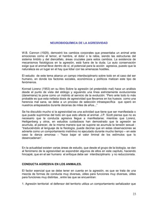 NEUROBIOQUÍMICA DE LA AGRESIVIDAD


W.B. Cannon (1929), demostró los cambios corporales que presentaba un animal ante
emociones como el temor, el hambre, el dolor o la rabia, siendo las estructuras del
sistema limbito y del diencéfalo, áreas cruciales para estos cambios. La existencia de
mecanismos fisiológicos en la agresión, está fuera de la duda. La auto conservación
exige que el animal lleve dentro de sí, el potencial para la acción agresiva, puesto que la
naturaleza es un lugar en el hay que lidiar con las amenazas hostiles.

El estudio de este tema abarca un campo interdisciplinario sobre todo en el caso del ser
humano, en donde los factores sociales, económicos y políticos matizan este tipo de
fenómenos.

Konrad Lorenz (1953) en su libro Sobre la agresión (el pretendido mal) hace un análisis
desde el punto de vista del etólogo y siguiendo una línea estrictamente evolucionista
(darwiniana) la pone como un instinto al servicio de la evolución: “Pero ante todo lo más
probable es que esta nefasta dosis de agresividad que llevamos en los huesos como una
herencia mal sana, se debe a un proceso de selección intraespecífica que operó en
nuestros antepasados durante decenas de miles de años...”

Se ha discutido mucho si la agresividad es una actividad que tiene que ser manifestada o
que puede suprimirse del todo sin que esto afecte al animal. J.P. Scott piensa que no es
necesario que la conducta agresiva llegue a manifestarse; mientras que Lorenz,
Heiligenberg y otros, en estudios cuidadosos han demostrado que la agresión se
acumula, al parecer, de la misma manera que se supone se acumula la tensión sexual :
“traduciéndolo al lenguaje de la fisiología, puede decirse que en estas observaciones se
advierte como un comportamiento instintivo no ejecutado durante mucho tiempo – en este
caso la danza amorosa - "hace bajar el valor liminal de los estímulos que lo
desencadenan”.


En la actualidad existen varias áreas de estudio, que desde el grupo de la biología, se dan
al fenómeno de la agresividad se expondrán algunos de ellos en este capítulo, haciendo
hincapié, que en el ser humano el enfoque debe ser interdisciplinario y no reduccionista.


CONDUCTA AGRESIVA EN LOS ANIMALES.

El factor esencial que se debe tener en cuenta en la agresión, es que se trata de una
mezcla de formas de conducta muy diversas, útiles para funciones muy diversas, útiles
para funciones muy distintas , entre las que se encuentran:

1. Agresión territorial: el defensor del territorio utiliza un comportamiento señalizador que


                                                                                          23
 