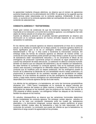 la agresividad mediante choques eléctricos, se observa que el número de agresiones
aumenta linealmente con la administración de 6-HDA. En general se ha sugerido que las
catecolaminas están relacionadas con la conducta agresiva, inhibiéndola. Si esto es
cierto, un aumento en la conducta agresiva debe ser acompañada de una disminución del
contenido de catecolaminas.


CONDUCTA AGRESIVA Y TESTOSTERONA

Existe gran número de evidencias de que las hormonas representan un papel muy
importante en la motivación y el control de la conducta agresiva. Los andrógenos han sido
objeto de intenso estudio en el campo de a agresión.
Cuando se efectúa la aeración en el periodo neonatal generalmente se observa una
disminución en la conducta agresiva en muchos animales respecto de sus controles
apropiados no castrados.


En los ratones esta conducta agresiva se observa exactamente al inicio de la conducta
sexual; si se efectúa la castración en la etapa puberal, la conducta agresiva declina en
forma significativa pero si se da un andrógeno sintético parental, particularmente
testosterona(50 a 100 ug / k /día) vuelve a recobrarse la mencionada conducta. Sin
embargo todas las formas de conducta agresiva se efectúan de manera similar. La
conducta de lucha espontánea puede persistir por largo tiempo a pesar de que los niveles
de testosterona estén marcadamente reducidos y no es únicamente el efecto de los
andrógenos de producción suprarrenal porque la conducta se sigue presentando aun
cuando hay extirpación de estas estructuras. La castración no altera la conducta muricida:
también se observa que aun después del aislamiento y de ser tratadas con testosterona,
las ratas hembras no aumentan su conducta agresiva. Esto se ha explicado porque el
cerebro esta expuesto a andrógenos en diferentes etapas desarrollo y marca formas de
conducta que se modifican poco en etapas posteriores. Así los andrógenos poseen la
función de a) determinar el desarrollo de una sensibilidad neural a estas sustancias y b)
proporcionar la estimulación de los sustratos neurales que se sensibilizan en etapas
tempranas. Si a las hembras de roedores se les dan andrógenos de etapas tempranas,
claves y luego estos mismos andrógenos son administrados en etapas postpuberales se
desarrollará una conducta agresiva del tipo de la del macho.

Los efectos de los estrógenos y la testosterona, así como las hormonas gonadotróficas
pituitarias (LH - FSH) fueron investigadas en la conducta de ataque inducida por
estimulación eléctrica del cerebro en gatos machos y hembras. La LH inhibe en forma
significativa los ataques en las hembras, pero los propicia en los machos. En cambio, la
FSH presenta el efecto opuesto. Los estrógenos inhiben los ataques en las hembras y
facilitan los ataques en los machos.

En estudios interespecíficos se observa que las variaciones hormonales determinan
menos modalidades de conducta agresiva. Sin embargo, existen algunos estudios en
donde se ha visto una correlación interesante entre los niveles de, testosterona
plasmática y la dominancia intragrupal, aunque algunos sujetos periféricos al grupo
muestran también niveles altos de testosterona y esto ha sido relacionado con las
conductas de sumisión. La conclusión que puede ser inferida es que la testosterona no
determina el rango social ni la agresividad en los primates.



                                                                                       26
 