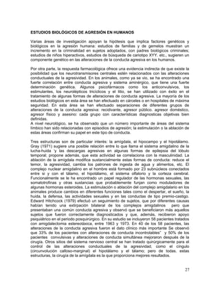 ESTUDIOS BIOLÓGICOS DE AGRESIÓN EN HUMANOS

Varias áreas de investigación apoyan la hipótesis que implica factores genéticos y
biológicos en la agresión humana: estudios de familias y de gemelos muestran un
incremento en la criminalidad en sujetos adoptados, con padres biológicos criminales;
estudios de niños hiperactivos, estudios de búsqueda de cariotipo XYY. etc., sugieren un
componente genético en las alteraciones de la conducta agresiva en los humanos.

Por otra parte, la respuesta farmacológica ofrece una evidencia indirecta de que existe la
posibilidad que los neurotransmisores centrales estén relacionados con las alteraciones
conductuales de la agresividad. En los animales, como ya se vio, se ha encontrado una
fuerte correlación entre conducta agresiva y sistema aminérgico, que tiene una fuerte
determinación genética. Algunos psicofármacos como los anticonvulsivos, los
estimulantes, los neurolépticos tricíclicos y el litio, se han utilizado con éxito en el
tratamiento de algunas formas de alteraciones de conducta agresiva. La mayoría de los
estudios biológicos en esta área se han efectuado en cárceles o en hospitales de máxima
seguridad. En esta área se han efectuado separaciones de diferentes grupos de
alteraciones de la conducta agresiva: recidivante, agresor público. agresor doméstico,
agresor físico y asesino: cada grupo con características diagnosticas objetivas bien
definidas.
A nivel neurológico, se ha observado que un número importante de áreas del sistema
límbico han sido relacionadas con episodios de agresión; la estimulación o la ablación de
estas áreas confirman su papel en este tipo de conducta.

Tres estructuras son de particular interés: la amígdala, el hipocampo y el hipotálamo.
Gray (1971) sugiere una posible relación entre lo que llama el sistema amigdalino de la
lucha-huida ‘y las descargas agresivas en algunas formas de epilepsia del lóbulo
temporal; propone además, que esta actividad se correlaciona con la masculinidad. La
ablación de la amígdala modifica sustancialmente estas formas de conducta: reduce el
temor, la agresividad, cambia los patrones de ingesta de agua y alimentos, etc. El
complejo nuclear amigdalino en el hombre está formado por 23 subnúcleos conectados
entre si y con el tálamo, el hipotálamo, el sistema olfatorio y la corteza cerebral.
Funcionalmente se le ha encontrado un papel regulador de las hormonas sexuales, las
somatotrofinas y otras sustancias que probablemente funjan como moduladores de
algunas hormonas esteroides. La estimulación o ablación del complejo amigdalario en los
animales produce cambios en diferentes funciones tales como el despertar, el sueño, la
huida, la defensa, las actividades sexuales y en las conductas de tipo premio-castigo.
Edward Hitchcock (1979) efectuó un seguimiento de sujetos, que por diferentes causas
habían tenido una extirpación bilateral de los complejos amigdalinos             pero que
presentaban una común conducta agresiva y observó que se beneficiaron más aquellos
sujetos que fueron correctamente diagnosticados y que, además, recibieron apoyo
psiquiátrico en el periodo posquirúrgico. En su estudio se incluyeron 58 pacientes tratados
con amigdalectomia estereotáxica, entre 1963 y 1973. En 40 de los 58 pacientes, las
alteraciones de la conducta agresiva fueron el dato clínico más importante Se observó
que 33% de los pacientes con alteraciones de conducta incontrolables” y 50% de los
pacientes convulsivas y alteraciones de conducta simultánea mejoraron después de la
cirugía. Otros sitios del sistema nervioso central se han tratado quirúrgicamente para el
control de las alteraciones conductuales de la agresividad, como el cíngulo
(circunvolución calloso-marginal) el hipotálamo y el tálamo; pero de todas. estas
estructuras, la cirugía de la amígdala es la que proporciona mejores resultados.


                                                                                        27
 