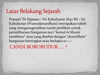  Prasasti Tri Tepusan / Sri Kahulunan (842 M) : Sri
Kahulunan (Pramodawardhani) merupakan tokoh
yang menganugerahkan tanah perdikan untuk
pemeliharaan bangunan suci “kamul ni bhumi
sambhara” atau yang disebut dengan “daavidham”
bangunan bertingkat atau berlapis 10----
CANDI BOROBUDUR….. ?
14
 