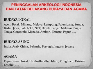 BUDAYA LOKAL
Aceh, Batak, Minang, Melayu, Lampung, Palembang, Sunda,
Badui, Jawa, Bali, NTB, NTT, Dayak, Banjar, Makasar, Bugis,
Toraja, Gorontalo, Menado, Ambon, Ternate, Papua .....
BUDAYA ASING
India, Arab, China, Belanda, Portugis, Inggris, Jepang
AGAMA
Kepercayaan lokal, Hindu-Buddha, Islam, Konghucu, Kristen,
Katolik, .....
PENINGGALAN ARKEOLOGI INDONESIA
DAN LATAR BELAKANG BUDAYA DAN AGAMA
 